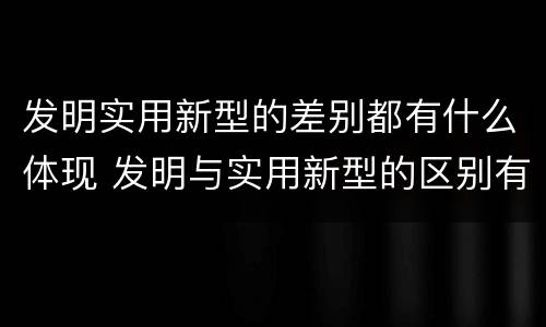 发明实用新型的差别都有什么体现 发明与实用新型的区别有