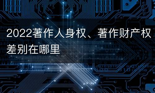 2022著作人身权、著作财产权差别在哪里