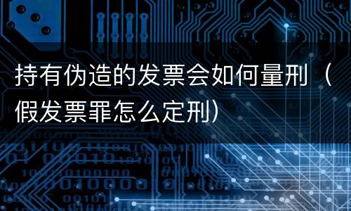 持有伪造的发票会如何量刑（假发票罪怎么定刑）