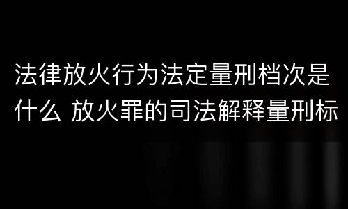 法律放火行为法定量刑档次是什么 放火罪的司法解释量刑标准