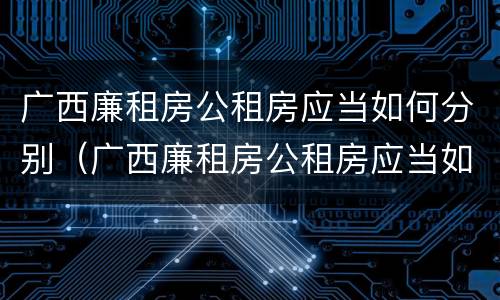 广西廉租房公租房应当如何分别（广西廉租房公租房应当如何分别申请）
