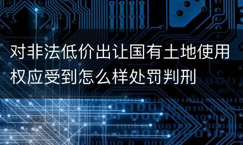 对非法低价出让国有土地使用权应受到怎么样处罚判刑