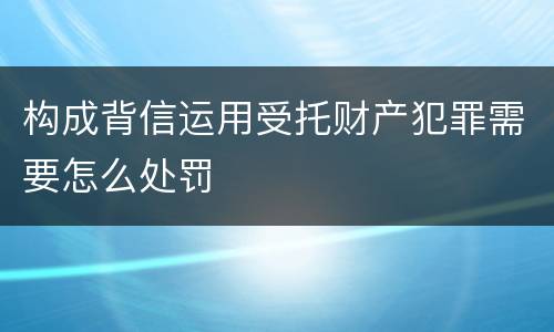 构成背信运用受托财产犯罪需要怎么处罚