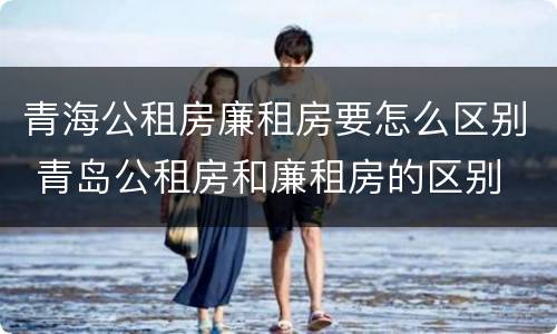青海公租房廉租房要怎么区别 青岛公租房和廉租房的区别