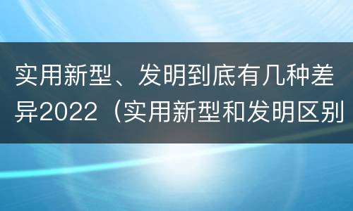 实用新型、发明到底有几种差异2022（实用新型和发明区别）