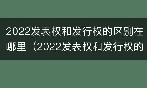2022发表权和发行权的区别在哪里（2022发表权和发行权的区别在哪里呢）