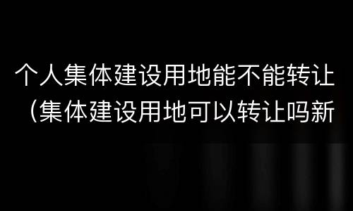 个人集体建设用地能不能转让（集体建设用地可以转让吗新土地法）