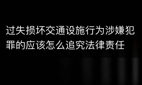 过失损坏交通设施行为涉嫌犯罪的应该怎么追究法律责任