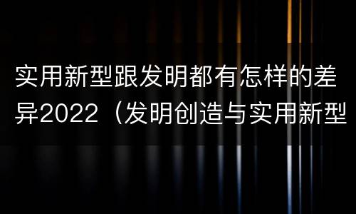 实用新型跟发明都有怎样的差异2022（发明创造与实用新型的区别）