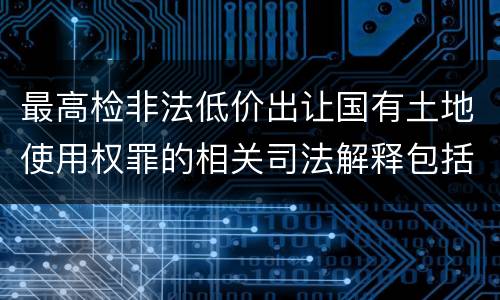 最高检非法低价出让国有土地使用权罪的相关司法解释包括什么内容