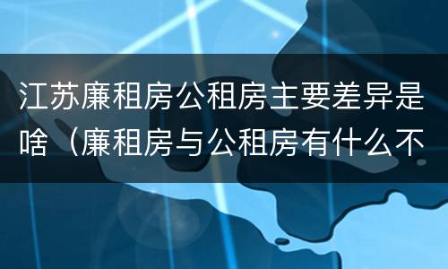 江苏廉租房公租房主要差异是啥（廉租房与公租房有什么不同）