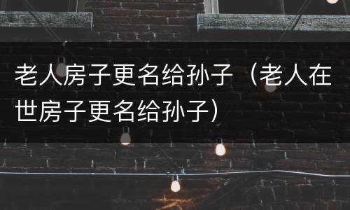 老人房子更名给孙子（老人在世房子更名给孙子）