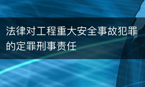 法律对工程重大安全事故犯罪的定罪刑事责任