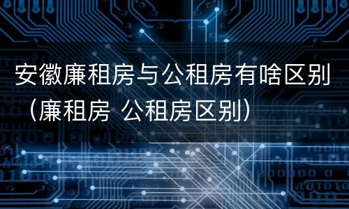 安徽廉租房与公租房有啥区别（廉租房 公租房区别）