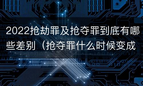 2022抢劫罪及抢夺罪到底有哪些差别（抢夺罪什么时候变成抢劫罪）