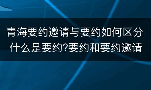 青海要约邀请与要约如何区分 什么是要约?要约和要约邀请有何区别?