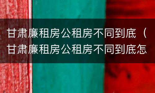 甘肃廉租房公租房不同到底（甘肃廉租房公租房不同到底怎么办）