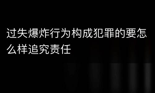 过失爆炸行为构成犯罪的要怎么样追究责任