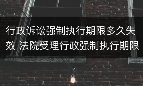 行政诉讼强制执行期限多久失效 法院受理行政强制执行期限