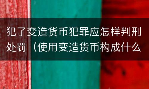 犯了变造货币犯罪应怎样判刑处罚（使用变造货币构成什么罪）