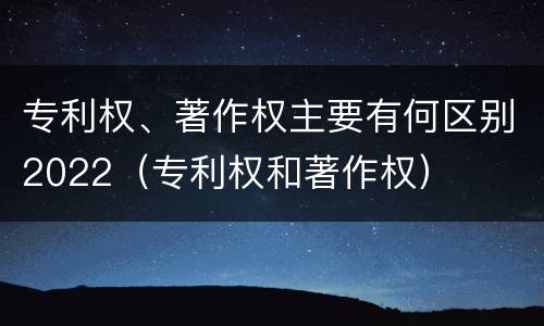 专利权、著作权主要有何区别2022（专利权和著作权）