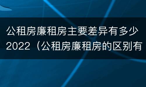 公租房廉租房主要差异有多少2022（公租房廉租房的区别有哪些）
