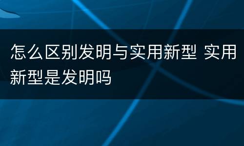 怎么区别发明与实用新型 实用新型是发明吗