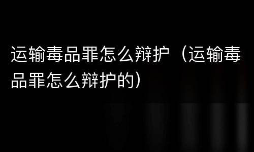 运输毒品罪怎么辩护（运输毒品罪怎么辩护的）