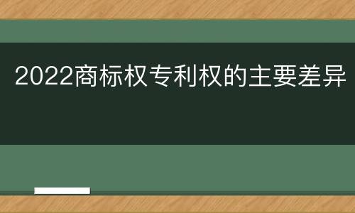 2022商标权专利权的主要差异