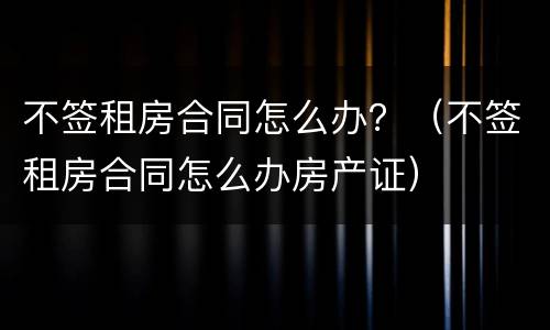 不签租房合同怎么办？（不签租房合同怎么办房产证）