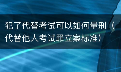 犯了代替考试可以如何量刑（代替他人考试罪立案标准）