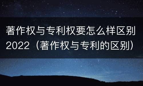 著作权与专利权要怎么样区别2022（著作权与专利的区别）