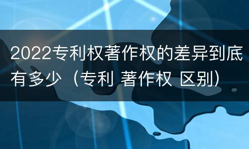 2022专利权著作权的差异到底有多少（专利 著作权 区别）