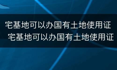 宅基地可以办国有土地使用证 宅基地可以办国有土地使用证嘛