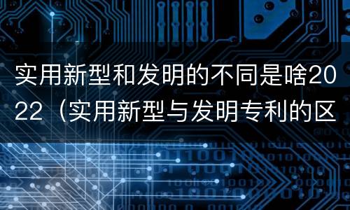实用新型和发明的不同是啥2022（实用新型与发明专利的区别有哪些）
