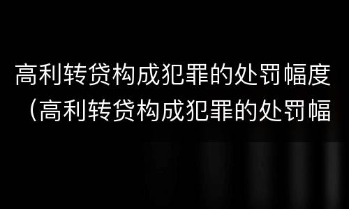 高利转贷构成犯罪的处罚幅度（高利转贷构成犯罪的处罚幅度是多少）