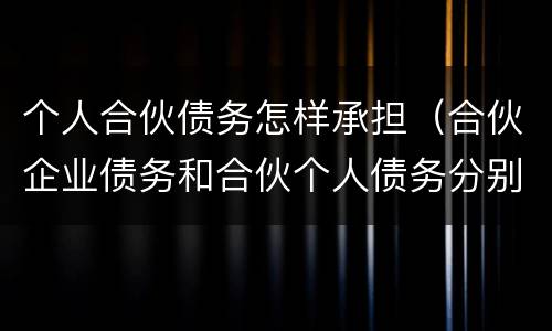 个人合伙债务怎样承担（合伙企业债务和合伙个人债务分别如何承担）