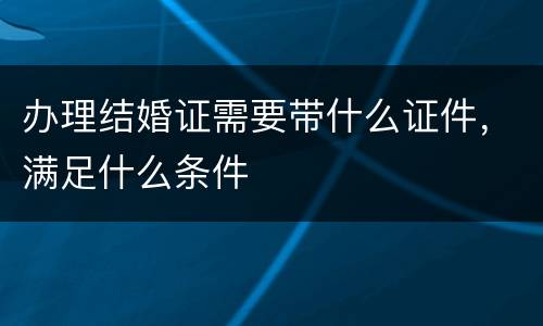 办理结婚证需要带什么证件，满足什么条件
