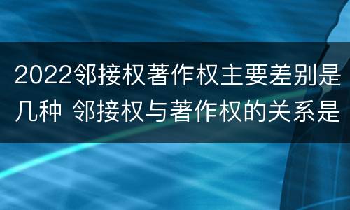 2022邻接权著作权主要差别是几种 邻接权与著作权的关系是怎样的