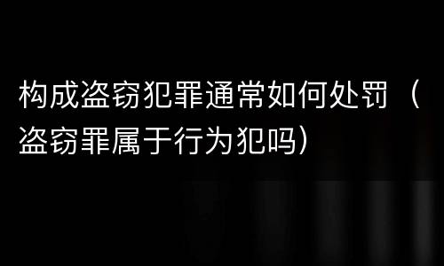 构成盗窃犯罪通常如何处罚（盗窃罪属于行为犯吗）