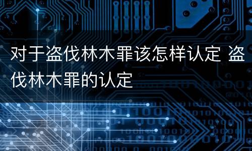 对于盗伐林木罪该怎样认定 盗伐林木罪的认定