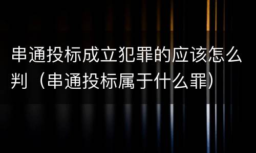 串通投标成立犯罪的应该怎么判（串通投标属于什么罪）
