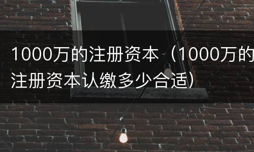 1000万的注册资本（1000万的注册资本认缴多少合适）