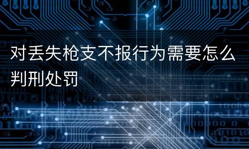 对丢失枪支不报行为需要怎么判刑处罚