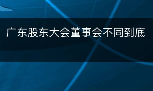 广东股东大会董事会不同到底