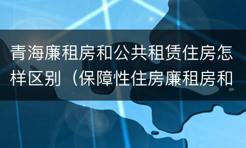 青海廉租房和公共租赁住房怎样区别（保障性住房廉租房和公租房区别）