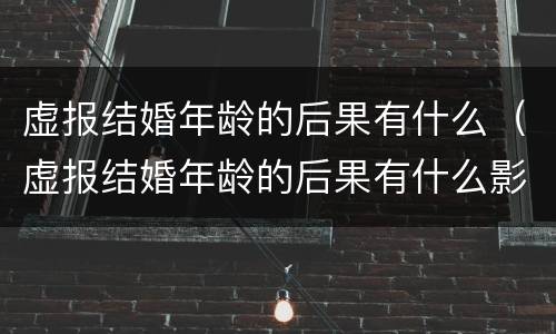 虚报结婚年龄的后果有什么（虚报结婚年龄的后果有什么影响）