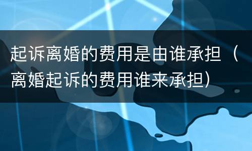 起诉离婚的费用是由谁承担（离婚起诉的费用谁来承担）