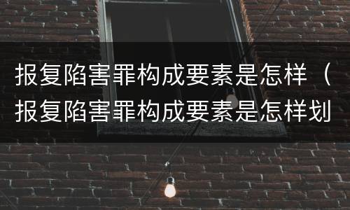 报复陷害罪构成要素是怎样（报复陷害罪构成要素是怎样划分的）