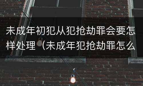 未成年初犯从犯抢劫罪会要怎样处理（未成年犯抢劫罪怎么处理）